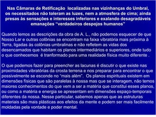 39
Nas Câmaras de Retificação localizadas nas vizinhanças do Umbral,
os necessitados não toleram as luzes, nem a atmosfera de cima; ainda
presas às sensações e interesses inferiores e exalando desagradáveis
emanações “verdadeiros despojos humanos”
Quando lemos as descrições da obra de A. L., não podemos esquecer de que
Nosso Lar e outras colônias se encontram na faixa vibratória mais próxima à
Terra, ligadas às colônias umbralinas e não refletem as vidas dos
desencarnados que habitam os planos intermediários e superiores, onde tudo
o que conhecemos é tranformado para uma realidade física muito diferente .
O que podemos fazer para preencher as lacunas é discutir o que existe nas
proximidades vibratórias da crosta terrena e nos preparar para encontrar o que
possivelmente se esconde no “mais além”. Os planos espirituais existem em
dimensões físicas que são paralelas à nossa mas que se interagem, não temos
maiores conhecimentos do que vem a ser a matéria que constitui esses planos,
ou como a matéria e energia se apresentam em dimensões espaço-temporais
diferentes da nossa. Nesse particular, sabemos apenas que as estruturas
materiais são mais plásticas aos efeitos da mente e podem ser mais facilmente
moldadas pela vontade e poder mental.
 