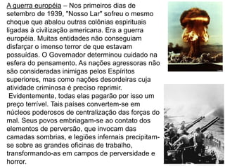 4
A guerra européia – Nos primeiros dias de
setembro de 1939, "Nosso Lar" sofreu o mesmo
choque que abalou outras colônias espirituais
ligadas à civilização americana. Era a guerra
européia. Muitas entidades não conseguiam
disfarçar o imenso terror de que estavam
possuídas. O Governador determinou cuidado na
esfera do pensamento. As nações agressoras não
são consideradas inimigas pelos Espíritos
superiores, mas como nações desordeiras cuja
atividade criminosa é preciso reprimir.
Evidentemente, todas elas pagarão por isso um
preço terrível. Tais países convertem-se em
núcleos poderosos de centralização das forças do
mal. Seus povos embriagam-se ao contato dos
elementos de perversão, que invocam das
camadas sombrias, e legiões infernais precipitam-
se sobre as grandes oficinas de trabalho,
transformando-as em campos de perversidade e
horror.
 