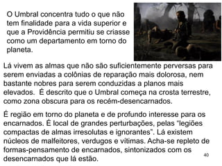 40
Lá vivem as almas que não são suficientemente perversas para
serem enviadas a colônias de reparação mais dolorosa, nem
bastante nobres para serem conduzidas a planos mais
elevados. É descrito que o Umbral começa na crosta terrestre,
como zona obscura para os recém-desencarnados.
É região em torno do planeta e de profundo interesse para os
encarnados. É local de grandes perturbações, pelas “legiões
compactas de almas irresolutas e ignorantes”. Lá existem
núcleos de malfeitores, verdugos e vítimas. Acha-se repleto de
formas-pensamento de encarnados, sintonizados com os
desencarnados que lá estão.
O Umbral concentra tudo o que não
tem finalidade para a vida superior e
que a Providência permitiu se criasse
como um departamento em torno do
planeta.
 