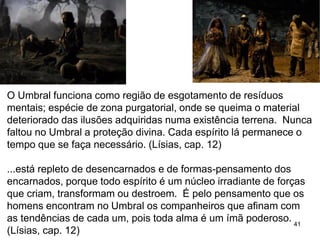 41
O Umbral funciona como região de esgotamento de resíduos
mentais; espécie de zona purgatorial, onde se queima o material
deteriorado das ilusões adquiridas numa existência terrena. Nunca
faltou no Umbral a proteção divina. Cada espírito lá permanece o
tempo que se faça necessário. (Lísias, cap. 12)
...está repleto de desencarnados e de formas-pensamento dos
encarnados, porque todo espírito é um núcleo irradiante de forças
que criam, transformam ou destroem. É pelo pensamento que os
homens encontram no Umbral os companheiros que afinam com
as tendências de cada um, pois toda alma é um ímã poderoso.
(Lísias, cap. 12)
 