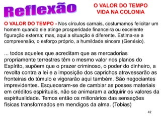 42
O VALOR DO TEMPO - Nos círculos carnais, costumamos felicitar um
homem quando ele atinge prosperidade financeira ou excelente
figuração externa; mas, aqui a situação é diferente. Estima-se a
compreensão, o esforço próprio, a humildade sincera (Genésio).
... todos aqueles que acreditam que as mercadorias
propriamente terrestres têm o mesmo valor nos planos do
Espírito, supõem que o prazer criminoso, o poder do dinheiro, a
revolta contra a lei e a imposição dos caprichos atravessarão as
fronteiras do túmulo e vigorarão aqui também. São negociantes
imprevidentes. Esqueceram-se de cambiar as posses materiais
em créditos espirituais, não se animaram a adquirir os valores da
espiritualidade. Temos então os milionários das sensações
físicas transformados em mendigos da alma. (Tobias)
O VALOR DO TEMPO
VIDA NA COLONIA
 