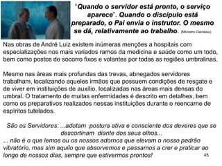 45
“Quando o servidor está pronto, o serviço
aparece”. Quando o discípulo está
preparado, o Pai envia o instrutor. O mesmo
se dá, relativamente ao trabalho. (Ministro Genésio)
Nas obras de André Luiz existem inúmeras menções a hospitais com
especializações nos mais variados ramos da medicina e saúde como um todo,
bem como postos de socorro fixos e volantes por todas as regiões umbralinas.
Mesmo nas áreas mais profundas das trevas, abnegados servidores
trabalham, localizando aqueles irmãos que possuem condições de resgate e
de viver em instituições de auxílio, localizadas nas áreas mais densas do
umbral. O tratamento de muitas enfermidades é descrito em detalhes, bem
como os preparativos realizados nessas instituições durante o reencarne de
espíritos tutelados.
São os Servidores: ...adotam postura ativa e consciente dos deveres que se
descortinam diante dos seus olhos...
... não é o que lemos ou os nossos adornos que elevam o nosso padrão
vibratório, mas sim aquilo que absorvemos e passamos a crer e praticar ao
longo de nossos dias, sempre que estivermos prontos!
 