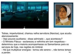 49
Tobias, imperturbável, chamou velha servidora (Narcisa), que acudiu
atenciosamente:
- Vejo poucos auxiliares - disse admirado -, que aconteceu?
- O Ministro Flácus - esclareceu a velhinha em tom respeitoso -
determinou que a maioria acompanhasse os Samaritanos para os
serviços de hoje, nas regiões do Umbral.
- Há que multiplicar energias - tornou ele sereno -, não temos tempo
a perder.
 
