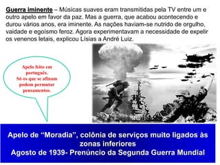 5
Guerra iminente – Músicas suaves eram transmitidas pela TV entre um e
outro apelo em favor da paz. Mas a guerra, que acabou acontecendo e
durou vários anos, era iminente. As nações haviam-se nutrido de orgulho,
vaidade e egoísmo feroz. Agora experimentavam a necessidade de expelir
os venenos letais, explicou Lísias a André Luiz.
Apelo feito em
português.
Só os que se afinam
podem permutar
pensamentos.
Apelo de “Moradia”, colônia de serviços muito ligados às
zonas inferiores
Agosto de 1939- Prenúncio da Segunda Guerra Mundial
 