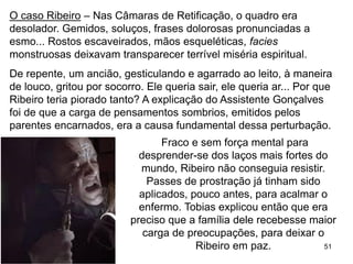 51
O caso Ribeiro – Nas Câmaras de Retificação, o quadro era
desolador. Gemidos, soluços, frases dolorosas pronunciadas a
esmo... Rostos escaveirados, mãos esqueléticas, facies
monstruosas deixavam transparecer terrível miséria espiritual.
De repente, um ancião, gesticulando e agarrado ao leito, à maneira
de louco, gritou por socorro. Ele queria sair, ele queria ar... Por que
Ribeiro teria piorado tanto? A explicação do Assistente Gonçalves
foi de que a carga de pensamentos sombrios, emitidos pelos
parentes encarnados, era a causa fundamental dessa perturbação.
Fraco e sem força mental para
desprender-se dos laços mais fortes do
mundo, Ribeiro não conseguia resistir.
Passes de prostração já tinham sido
aplicados, pouco antes, para acalmar o
enfermo. Tobias explicou então que era
preciso que a família dele recebesse maior
carga de preocupações, para deixar o
Ribeiro em paz.
 