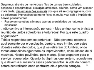 52
Seguimos através de numerosas filas de camas bem cuidadas,
sentindo a desagradável exalação ambiente, oriunda, como vim a saber
mais tarde, das emanações mentais dos que ali se congregavam, com
as dolorosas impressões da morte física e, muita vez, sob o império de
baixos pensamentos.
- Reservam-se estas câmaras apenas a entidades de natureza
masculina.
...não contive a interrogação penosa: - Meu amigo, como é triste a
reunião de tantos sofredores e torturados! Por que este quadro
angustioso?
Tobias respondeu sem se perturbar: - Não devemos observar
aqui somente dor e desolação. Lembre, meu irmão, que estes
doentes estão atendidos, que já se retiraram do Umbral, onde
tantas armadilhas aguardam os imprevidentes, descuidosos de si
mesmos. Nestes pavilhões, pelo menos, já se preparam para o
serviço regenerador. Quanto às lágrimas que vertem, recordemos
que devem a si mesmos esses padecimentos. A vida do homem
estará centralizada onde centralize ele o próprio coração.
 