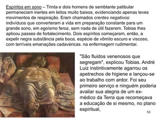 53
Espíritos em sono – Trinta e dois homens de semblante patibular
permaneciam inertes em leitos muito baixos, evidenciando apenas leves
movimentos de respiração. Eram chamados crentes negativos:
indivíduos que converteram a vida em preparação constante para um
grande sono, em egoísmo feroz, sem nada de útil fazerem. Tobias lhes
aplicou passes de fortalecimento. Dois espíritos começaram, então, a
expelir negra substância pela boca, espécie de vômito escuro e viscoso,
com terríveis emanações cadavéricas. na enfermagem rudimentar.
"São fluidos venenosos que
segregam", explicou Tobias. André
Luiz instintivamente agarrou os
apetrechos de higiene e lançou-se
ao trabalho com ardor. Foi seu
primeiro serviço e ninguém poderia
avaliar sua alegria de um ex-
médico da Terra que recomeçava
a educação de si mesmo, no plano
espiritual,
 