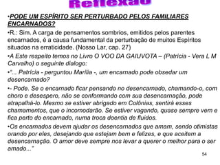 54
•PODE UM ESPÍRITO SER PERTURBADO PELOS FAMILIARES
ENCARNADOS?
•R.: Sim. A carga de pensamentos sombrios, emitidos pelos parentes
encarnados, é a causa fundamental da perturbação de muitos Espíritos
situados na erraticidade. (Nosso Lar, cap. 27)
•A Este respeito temos no Livro O VOO DA GAIUVOTA – (Patrícia - Vera L M
Carvalho) o seguinte dialogo:
•“... Patrícia - perguntou Marília -, um encarnado pode obsedar um
desencarnado?
•- Pode. Se o encarnado ficar pensando no desencarnado, chamando-o, com
choro e desespero, não se conformando com sua desencarnação, pode
atrapalhá-lo. Mesmo se estiver abrigado em Colônias, sentirá esses
chamamentos, que o incomodarão. Se estiver vagando, quase sempre vem e
fica perto do encarnado, numa troca doentia de fluidos.
•Os encarnados devem ajudar os desencarnados que amam, sendo otimistas
orando por eles, desejando que estejam bem e felizes, e que aceitem a
desencarnação. O amor deve sempre nos levar a querer o melhor para o ser
amado...”
 