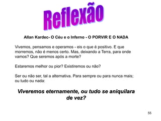 55
Allan Kardec- O Céu e o Inferno - O PORVIR E O NADA
Vivemos, pensamos e operamos - eis o que é positivo. E que
morremos, não é menos certo. Mas, deixando a Terra, para onde
vamos? Que seremos após a morte?
Estaremos melhor ou pior? Existiremos ou não?
Ser ou não ser, tal a alternativa. Para sempre ou para nunca mais;
ou tudo ou nada:
Viveremos eternamente, ou tudo se aniquilara
de vez?
 