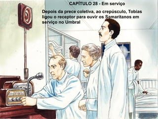 CAPÍTULO 28 - Em serviço
Depois da prece coletiva, ao crepúsculo, Tobias
ligou o receptor para ouvir os Samaritanos em
serviço no Umbral
 