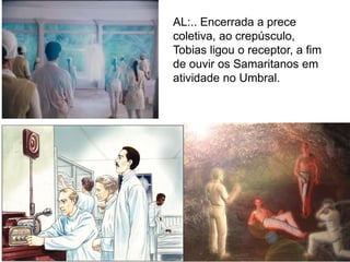 58
AL:.. Encerrada a prece
coletiva, ao crepúsculo,
Tobias ligou o receptor, a fim
de ouvir os Samaritanos em
atividade no Umbral.
 