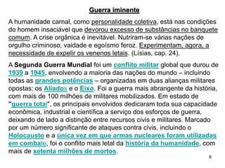 6
Guerra iminente
A humanidade carnal, como personalidade coletiva, está nas condições
do homem insaciável que devorou excesso de substâncias no banquete
comum. A crise orgânica é inevitável. Nutriram-se várias nações de
orgulho criminoso, vaidade e egoísmo feroz. Experimentam, agora, a
necessidade de expelir os venenos letais. (Lísias, cap. 24).
A Segunda Guerra Mundial foi um conflito militar global que durou de
1939 a 1945, envolvendo a maioria das nações do mundo – incluindo
todas as grandes potências – organizadas em duas alianças militares
opostas: os Aliados e o Eixo. Foi a guerra mais abrangente da história,
com mais de 100 milhões de militares mobilizados. Em estado de
"guerra total", os principais envolvidos dedicaram toda sua capacidade
econômica, industrial e científica a serviço dos esforços de guerra,
deixando de lado a distinção entre recursos civis e militares. Marcado
por um número significante de ataques contra civis, incluindo o
Holocausto e a única vez em que armas nucleares foram utilizadas
em combate, foi o conflito mais letal da história da humanidade, com
mais de setenta milhões de mortos.
 