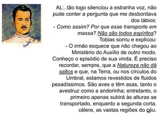 60
AL:..tão logo silenciou a estranha voz, não
pude conter a pergunta que me desbordava
dos lábios:
- Como assim? Por que esse transporte em
massa? Não são todos espíritos?
Tobias sorriu e explicou:
- O irmão esquece que não chegou ao
Ministério do Auxílio de outro modo.
Conheço o episódio de sua vinda. É preciso
recordar, sempre, que a Natureza não dá
saltos e que, na Terra, ou nos círculos do
Umbral, estamos revestidos de fluidos
pesadíssimos. São aves e têm asas, tanto o
avestruz como a andorinha; entretanto, o
primeiro apenas subirá às alturas se
transportado, enquanto a segunda corta,
célere, as vastas regiões do céu.
 