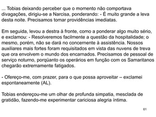61
... Tobias deixando perceber que o momento não comportava
divagações, dirigiu-se a Narcisa, ponderando: - É muito grande a leva
desta noite. Precisamos tomar providências imediatas.
Em seguida, levou a destra à fronte, como a ponderar algo muito sério,
e exclamou: - Resolveremos facilmente a questão da hospitalidade; o
mesmo, porém, não se dará no concernente à assistência. Nossos
auxiliares mais fortes foram requisitados em vista das nuvens de treva
que ora envolvem o mundo dos encarnados. Precisamos de pessoal de
serviço noturno, porqüanto os operários em função com os Samaritanos
chegarão extremamente fatigados.
- Ofereço-me, com prazer, para o que possa aproveitar – exclamei
espontaneamente (AL).
Tobias endereçou-me um olhar de profunda simpatia, mesclada de
gratidão, fazendo-me experimentar cariciosa alegria íntima.
 