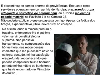 62
E descortinou-se campo enorme de providências. Enquanto cinco
servidores operavam em companhia de Narcisa, preparando roupa
adequada e petrechos de enfermagem, eu e Tobias movíamos
pesado material no Pavilhão 7 e na Câmara 33.
Não poderia explicar o que se passava comigo. Apesar da fadiga dos
braços, experimentava júbilo inexcedível no coração.
Na oficina, onde a maioria procura o
trabalho, entendendo-lhe o sublime
valor, servir constitui alegria
suprema. Não pensava,
francamente, na compensação dos
bônus-hora, nas recompensas
imediatas que me pudessem advir do
esforço; contudo, minha satisfação
era profunda, reconhecendo que
poderia comparecer feliz e honrado,
perante minha mãe e os benfeitores
que havia encontrado no Ministério
do Auxílio.
 
