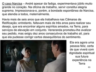 63
O caso Narcisa – André apesar da fadiga, experimentava júbilo muito
grande no coração. Na oficina de trabalho, servir constitui alegria
suprema. Impressionava-o, porém, a bondade espontânea de Narcisa,
que atendia a todos, maternalmente.
Havia mais de seis anos que ela trabalhava nas Câmaras de
Retificação; entretanto, faltavam mais de três anos para realizar seu
desejo, que era encontrar alguns espíritos amados, na Terra, para
serviços de elevação em conjunto. Veneranda prometeu-lhe avalizar
seu pedido, mas exigiu dez anos consecutivos de trabalho ali, para
que ela pudesse corrigir certos desequilíbrios do sentimento.
Ela era agora uma
pessoa feliz, certa
de que viverá com
dignidade espiritual
sua futura
experiência na
Terra
 