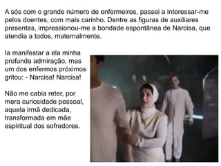 64
A sós com o grande número de enfermeiros, passei a interessar-me
pelos doentes, com mais carinho. Dentre as figuras de auxiliares
presentes, impressionou-me a bondade espontânea de Narcisa, que
atendia a todos, maternalmente.
Ia manifestar a ela minha
profunda admiração, mas
um dos enfermos próximos
gritou: - Narcisa! Narcisa!
Não me cabia reter, por
mera curiosidade pessoal,
aquela irmã dedicada,
transformada em mãe
espiritual dos sofredores.
 