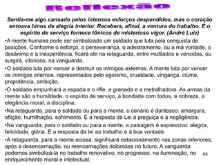 65
Sentia-me algo cansado pelos intensos esforços despendidos, mas o coração
entoava hinos de alegria interior. Recebera, afinal, a ventura do trabalho. E o
espírito de serviço fornece tônicos de misterioso vigor. (André Luiz)
•A mente humana pode ser simbolizada um soldado que luta pela conquista de
posições. Conforme o esforço, a perseverança, o adestramento, ou a má vontade, o
desânimo e a inexperiência, ficará ele na retaguarda, entre mutilados e vencidos, ou
surgirá, vitorioso, na vanguarda.
•O soldado luta por vencer e destruir os inimigos externos. A mente luta por vencer
os inimigos internos, representados pelo egoísmo, crueldade, vingança, ciúme,
prepotência, ambição.
•O soldado empunhará a espada e o rifle, a granada e a metralhadora. As armas da
mente são a humildade, o espírito de serviço, a bondade com todos, a nobreza, a
elegância moral, a disciplina.
•Na retaguarda, para o soldado ou para a mente, o cenário é dantesco: amargura,
aflição, humilhação, sofrimento. É a resposta da Lei à preguiça e à negligência.
•Na vanguarda, para o soldado ou para a mente, a paisagem é expressiva: alegria,
felicidade, glória. É a resposta da lei ao trabalho e à boa vontade.
•A retaguarda, para a mente ociosa, significará estacionamento nas zonas inferiores,
após a desencarnação, ou reencarnações dolorosas no futuro. A vanguarda
podemos simbolizá-la no trabalho renovativo, no progresso, na iluminação, no
enriquecimento moral e intelectual.
 