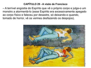 66
CAPÍTULO 29 - A visão de Francisco
– A terrível angústia do Espírito que vê o próprio corpo e julga-o um
monstro a atormentá-lo (esse Espírito era excessivamente apegado
ao corpo físico e faleceu por desastre, só deixando-o quando,
tomado de horror, vê os vermes desfazendo os despojos).
 