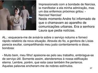 67
Impressionado com a bondade de Narcisa,
ia manifestar a ela minha admiração, mas
um dos enfermos próximos gritou: -
Narcisa! Narcisa!
Neste momento Andre foi informado de
que o chamavam ao aparelho de
comunicações urbanas. Era a senhora
Laura que pedia notícias.
AL.: esquecera-me de avisá-la sobre o serviço noturno e forneci
rápido relatório da nova situação. Através do fio, a genitora de Lísias
parecia exultar, compartilhando meu justo contentamento e disse,
bondosa:
- Muito bem, meu filho! apaixone-se pelo seu trabalho, embriague-se
de serviço útil. Somente assim, atenderemos à nossa edificação
eterna. Lembre, porém, que esta casa também lhe pertence.
Aquelas palavras encheram-me de nobres estímulos.
 