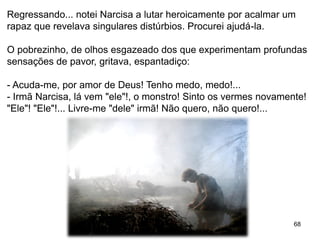 68
Regressando... notei Narcisa a lutar heroicamente por acalmar um
rapaz que revelava singulares distúrbios. Procurei ajudá-la.
O pobrezinho, de olhos esgazeado dos que experimentam profundas
sensações de pavor, gritava, espantadiço:
- Acuda-me, por amor de Deus! Tenho medo, medo!...
- Irmã Narcisa, lá vem "ele"!, o monstro! Sinto os vermes novamente!
"Ele"! "Ele"!... Livre-me "dele" irmã! Não quero, não quero!...
 