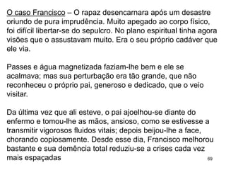 69
O caso Francisco – O rapaz desencarnara após um desastre
oriundo de pura imprudência. Muito apegado ao corpo físico,
foi difícil libertar-se do sepulcro. No plano espiritual tinha agora
visões que o assustavam muito. Era o seu próprio cadáver que
ele via.
Passes e água magnetizada faziam-lhe bem e ele se
acalmava; mas sua perturbação era tão grande, que não
reconheceu o próprio pai, generoso e dedicado, que o veio
visitar.
Da última vez que ali esteve, o pai ajoelhou-se diante do
enfermo e tomou-lhe as mãos, ansioso, como se estivesse a
transmitir vigorosos fluidos vitais; depois beijou-lhe a face,
chorando copiosamente. Desde esse dia, Francisco melhorou
bastante e sua demência total reduziu-se a crises cada vez
mais espaçadas
 