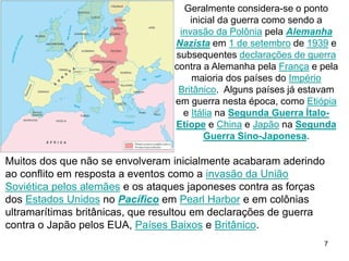 7
Muitos dos que não se envolveram inicialmente acabaram aderindo
ao conflito em resposta a eventos como a invasão da União
Soviética pelos alemães e os ataques japoneses contra as forças
dos Estados Unidos no Pacífico em Pearl Harbor e em colônias
ultramarítimas britânicas, que resultou em declarações de guerra
contra o Japão pelos EUA, Países Baixos e Britânico.
Geralmente considera-se o ponto
inicial da guerra como sendo a
invasão da Polônia pela Alemanha
Nazista em 1 de setembro de 1939 e
subsequentes declarações de guerra
contra a Alemanha pela França e pela
maioria dos países do Império
Britânico. Alguns países já estavam
em guerra nesta época, como Etiópia
e Itália na Segunda Guerra Ítalo-
Etíope e China e Japão na Segunda
Guerra Sino-Japonesa.
 