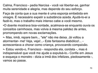 70
Calma, Francisco - pedia Narcisa - você vai libertar-se, ganhar
muita serenidade e alegria, mas depende do seu esforço.
Faça de conta que a sua mente é uma esponja embebida em
vinagre. É necessário expelir a substância azeda. Ajudá-lo-ei a
fazê-lo, mas o trabalho mais intenso cabe a você mesmo.
•O doente mostrava boa-vontade, acalmava-se enquanto ouvia os
conceitos carinhosos, mas volvia à mesma palidez de antes,
prorrompendo em novas exclamações.
•- Mas, irmã, repare bem... "ele" não me deixa. Já voltou a
atormentar- me! Veja, veja!...- Este fantasma diabólico!... -
acrescentava a chorar como criança, provocando compaixão.
•- Estou vendo-o, Francisco - respondia ela, cordata -, mas é
indispensável que você me ajude a expulsá-lo.- Confie em Jesus
e esqueça o monstro - dizia a irmã dos infelizes, piedosamente -,
vamos ao passe.
 