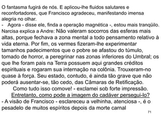 71
O fantasma fugirá de nós. E aplicou-lhe fluidos salutares e
reconfortadores, que Francisco agradeceu, manifestando imensa
alegria no olhar.
- Agora - disse ele, finda a operação magnética -, estou mais tranqüilo.
Narcisa explica a Andre: Não valeram socorros das esferas mais
altas, porque fechava a zona mental a todo pensamento relativo à
vida eterna. Por fim, os vermes fizeram-lhe experimentar
tamanhos padecimentos que o pobre se afastou do túmulo,
tomado de horror, a peregrinar nas zonas inferiores do Umbral; os
que lhe foram pais na Terra possuem aqui grandes créditos
espirituais e rogaram sua internação na colônia. Trouxeram-no
quase à força. Seu estado, contudo, é ainda tão grave que não
poderá ausentar-se, tão cedo, das Câmaras de Retificação.
Como tudo isso comove! - exclamei sob forte impressão.
Entretanto, como pode a imagem do cadáver persegui-lo?
- A visão de Francisco - esclareceu a velhinha, atenciosa -, é o
pesadelo de muitos espíritos depois da morte carnal
 