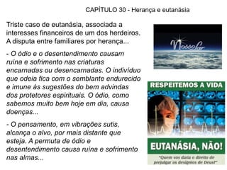 76
CAPÍTULO 30 - Herança e eutanásia
Triste caso de eutanásia, associada a
interesses financeiros de um dos herdeiros.
A disputa entre familiares por herança...
- O ódio e o desentendimento causam
ruína e sofrimento nas criaturas
encarnadas ou desencarnadas. O indivíduo
que odeia fica com o semblante endurecido
e imune às sugestões do bem advindas
dos protetores espirituais. O ódio, como
sabemos muito bem hoje em dia, causa
doenças...
- O pensamento, em vibrações sutis,
alcança o alvo, por mais distante que
esteja. A permuta de ódio e
desentendimento causa ruína e sofrimento
nas almas...
 
