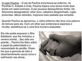 77
Ele não podia esquecer o filho
Edelberto, que lhe ministrou o
veneno mortal... Seu ódio era
grande... Paulina lhe falou sobre
o papel da paternidade e a
necessidade do perdão. Disse-
lhe que a permuta de ódio e
desentendimento causa ruína e
sofrimento nas almas.
O caso Paulina – O pai de Paulina encontrava-se enfermo, no
Pavilhão 5. Esbelta e linda, Paulina trajava uma túnica muito leve,
tecida em seda luminosa. O pai acusava desequilíbrios fortes. De
fisionomia desagradável, olhar duro, cabeleira desgrenhada, rugas
profundas, lábios retraídos, inspirava mais piedade que simpatia.
Quando Paulina se aproximou, o velho enfermo não teve uma palavra
de ternura para ela. Com um olhar que evidenciava aspereza e
revolta, semelhava-se a uma fera humana enjaulada.
 