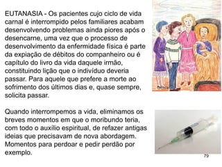 79
EUTANASIA - Os pacientes cujo ciclo de vida
carnal é interrompido pelos familiares acabam
desenvolvendo problemas ainda piores após o
desencarne, uma vez que o processo de
desenvolvimento da enfermidade física é parte
da expiação de débitos do companheiro ou é
capítulo do livro da vida daquele irmão,
constituindo lição que o indivíduo deveria
passar. Para aquele que prefere a morte ao
sofrimento dos últimos dias e, quase sempre,
solicita passar.
Quando interrompemos a vida, eliminamos os
breves momentos em que o moribundo teria,
com todo o auxílio espiritual, de refazer antigas
ideias que precisavam de nova abordagem.
Momentos para perdoar e pedir perdão por
exemplo.
 