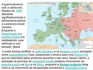 8
A guerra terminou
com a vitória dos
Aliados em 1945,
alterando
significativamente o
alinhamento político
e a estrutura social
mundial.
Enquanto a
Organização das
Nações Unidas era
estabelecida para
estimular a coo-
peração global
e evitar futuros conflitos, a União Soviética e os Estados Unidos emergiam
como superpotências rivais, preparando o terreno para uma Guerra Fria
que se estenderia pelos próximos quarenta e seis anos. Nesse ínterim, a
aceitação do princípio de autodeterminação acelerou movimentos de
descolonização na Ásia e na África, enquanto a Europa ocidental dava
início a um movimento de recuperação econômica e integração política.
 