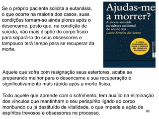 80
Se o próprio paciente solicita a eutanásia,
o que ocorre na maioria dos casos, suas
condições tornam-se ainda piores após o
desencarne, posto que, na condição de
suicida, não mais dispõe do corpo físico
para separá-lo de seus obsessores e
tampouco terá tempo para se recuperar da
morte.
Aquele que sofre com resignação seus estertores, acaba se
preparando melhor para o desencarne e sua recuperação é
significativamente mais rápida após a morte física.
Todo aquele que aprende com o sofrimento, tem auxílio na eliminação
dos vínculos que mantinham o seu perispírito ligado ao corpo
moribundo ou já destituído de vitalidade, o que impede a ação de
espíritos trevosos e obsessores no processo.
 