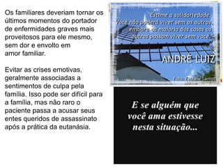 81
Os familiares deveriam tornar os
últimos momentos do portador
de enfermidades graves mais
proveitosos para ele mesmo,
sem dor e envolto em
amor familiar.
Evitar as crises emotivas,
geralmente associadas a
sentimentos de culpa pela
família. Isso pode ser difícil para
a família, mas não raro o
paciente passa a acusar seus
entes queridos de assassinato
após a prática da eutanásia.
 