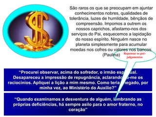 “Procurei observar, acima do sofredor, o irmão espiritual.
Desapareceu a impressão de repugnância, aclarando-se-me os
raciocínios. Apliquei a lição a mim mesmo. Como teria chegado, por
minha vez, ao Ministério do Auxílio?”
“Quando examinamos a desventura de alguém, lembrando as
próprias deficiências, há sempre asilo para o amor fraterno, no
coração”
Repensar os pré-
julgamentos
São raros os que se preocupam em ajuntar
conhecimentos nobres, qualidades de
tolerância, luzes de humildade, bênçãos de
compreensão. Impomos a outrem os
nossos caprichos, afastamo-nos dos
serviços do Pai, esquecemos a lapidação
do nosso espírito. Ninguém nasce no
planeta simplesmente para acumular
moedas nos cofres ou valores nos bancos.
(Paulina)
 