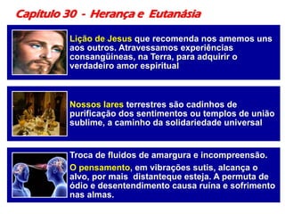 Capítulo 30 - Herança e Eutanásia
Lição de Jesus que recomenda nos amemos uns
aos outros. Atravessamos experiências
consangüíneas, na Terra, para adquirir o
verdadeiro amor espiritual
Nossos lares terrestres são cadinhos de
purificação dos sentimentos ou templos de união
sublime, a caminho da solidariedade universal
Troca de fluidos de amargura e incompreensão.
O pensamento, em vibrações sutis, alcança o
alvo, por mais distanteque esteja. A permuta de
ódio e desentendimento causa ruína e sofrimento
nas almas.
 