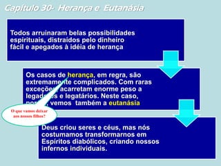 Capítulo 30- Herança e Eutanásia
Todos arruinaram belas possibilidades
espirituais, distraídos pelo dinheiro
fácil e apegados à idéia de herança
Os casos de herança, em regra, são
extremamente complicados. Com raras
exceções, acarretam enorme peso a
legadores e legatários. Neste caso,
porém, vemos também a eutanásia
Deus criou seres e céus, mas nós
costumamos transformarnos em
Espíritos diabólicos, criando nossos
infernos individuais.
O que vamos deixar
aos nossos filhos?
 