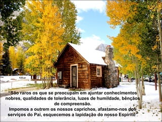 “São raros os que se preocupam em ajuntar conhecimentos
nobres, qualidades de tolerância, luzes de humildade, bênçãos
de compreensão.
Impomos a outrem os nossos caprichos, afastamo-nos dos
serviços do Pai, esquecemos a lapidação do nosso Espírito”
 
