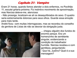 Capítulo 31- Vampiro
Eram 21 horas, quando fomos atender a dois enfermos, no Pavilhão
11, escutei gritaria próxima. Fiz instintivo movimento de aproximação,
mas Narcisa deteve-me, atenciosa:
- Não prossiga, localizam-se ali os desequilibrados do sexo. O quadro
seria extremamente doloroso para seus olhos. Guarde essa emoção
para mais tarde.
André ficou com muitas interrogacoes, mas se recordou do conselho
da genitora de Lísias de não se desviar da obrigação justa.
... chegou alguém dos fundos do
enorme parque. Era um
homenzinho de semblante
singular, evidenciando a
condição de trabalhador
humilde. Narcisa recebeu-o com
gentileza, perguntando:
- Que há, Justino? Qual é a sua
mensagem?
 