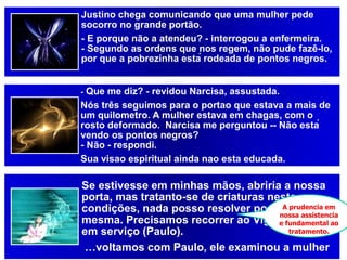 Justino chega comunicando que uma mulher pede
socorro no grande portão.
- E porque não a atendeu? - interrogou a enfermeira.
- Segundo as ordens que nos regem, não pude fazê-lo,
por que a pobrezinha está rodeada de pontos negros.
- Que me diz? - revidou Narcisa, assustada.
Nós três seguimos para o portao que estava a mais de
um quilometro. A mulher estava em chagas, com o
rosto deformado. Narcisa me perguntou -- Não está
vendo os pontos negros?
- Não - respondi.
Sua visao espiritual ainda nao esta educada.
Se estivesse em minhas mãos, abriria a nossa
porta, mas tratanto-se de criaturas nestas
condições, nada posso resolver por mim
mesma. Precisamos recorrer ao Vigilante-Chefe,
em serviço (Paulo).
…voltamos com Paulo, ele examinou a mulher
A prudencia em
nossa assistencia
e fundamental ao
tratamento.
 
