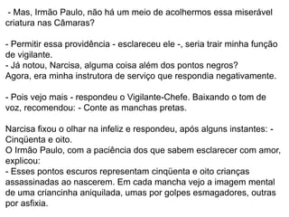 - Mas, Irmão Paulo, não há um meio de acolhermos essa miserável
criatura nas Câmaras?
- Permitir essa providência - esclareceu ele -, seria trair minha função
de vigilante.
- Já notou, Narcisa, alguma coisa além dos pontos negros?
Agora, era minha instrutora de serviço que respondia negativamente.
- Pois vejo mais - respondeu o Vigilante-Chefe. Baixando o tom de
voz, recomendou: - Conte as manchas pretas.
Narcisa fixou o olhar na infeliz e respondeu, após alguns instantes: -
Cinqüenta e oito.
O Irmão Paulo, com a paciência dos que sabem esclarecer com amor,
explicou:
- Esses pontos escuros representam cinqüenta e oito crianças
assassinadas ao nascerem. Em cada mancha vejo a imagem mental
de uma criancinha aniquilada, umas por golpes esmagadores, outras
por asfixia.
 