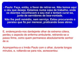 Capítulo 31- Vampiro
- Paulo: Faça, então, o favor de retirar-se. Não temos aqui
o céu que deseja. Estamos numa casa de trabalho, onde
os doentes reconhecem o seu mal e tentam curar-se,
junto de servidores de boa-vontade.
Não lhe pedi remédio, nem serviço. Estou procurando o
paraíso que fiz por merecer, praticando boas obras.
E, endereçando-nos dardejante olhar de extrema cólera,
perdeu o aspecto de enferma ambulante, retirando-se a
passo firme, como quem permanece absolutamente senhor
de si.
Acompanhou-a o Irmão Paulo com o olhar, durante longos
minutos, e, voltando-se para nós, acrescentou:
 