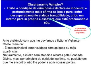 Capítulo 31- Vampiro
Observaram o Vampiro?
- Exibe a condição de criminosa e declara-se inocente; é
profundamente má e afirma-se boa e pura; sofre
desesperadamente e alega tranqüilidade; criou um
inferno para si própria e assevera que está procurando o
céu.
A ajuda chega
quando estamos
preparados.
Ante o silêncio com que lhe ouvíamos a lição, o Vigilante-
Chefe rematou:
- É imprescindível tomar cuidado com as boas ou más
aparências.
Naturalmente, a infeliz será atendida alhures pela Bondade
Divina, mas, por princípio de caridade legítima, na posição em
que me encontro, não lhe poderia abrir nossas portas.
 