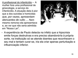 95
- A experiência de Paulo detecta na infeliz que a hipocrisia
emite forças destrutivas e era preciso abandoná-la à própria
sorte, na instituição só se atende doentes que reconhecem o
seu mal e tentam curar-se, iria ela criar apenas perturbação e
influenciação inferior.
A profissional do infanticídio – A
mulher fora uma profissional de
ginecologia, a serviço do
infanticídio. A situação dela é pior
que a dos suicidas e homicidas
que, por vezes, apresentam
atenuantes de vulto .... Nem
mesmo remorso ela apresentava
e, ao ver que não seria admitida
em "Nosso Lar",
 