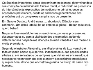 97
Os Espíritos imperfeitos ainda predominam no planeta, determinando a
sua condição de inferioridade física e moral, e reduzindo os processos
de intercâmbio às expressões do mediunismo primário, onde as
obsessões prevalecem, desde as simbioses generalizadas dos
primórdios até os complexos vampirismos do presente.
Em Sexo e Destino, André narra: ... abordando Cláudio, sem
cerimônia. Um deles tateou-lhe os ombros e gritou: - Beber, meu caro,
quero beber!
Na parasitose mental, temos o vampirismo, por esse processo, os
desencarnados su gam a vitalidade dos encarnados, podendo
determinar nos hospedeiros doenças as mais variadas e até mesmo a
morte prematura.
Segundo o instrutor Alexandre, em Missionários da Luz: vampiro é
toda entidade ociosa que se vale, indebitamente, das possibilidades
alheias e, em se tratando de vampiros que visitam os encarnados, é
necessário reconhecer que eles atendem aos sinistros propósitos a
qualquer hora, desde que encontrem guarida no estojo de carne dos
homens.
 