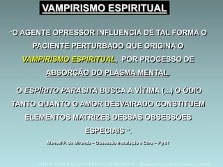 “O AGENTE OPRESSOR INFLUENCIA DE TAL FORMA O
PACIENTE PERTURBADO QUE ORIGINA O
VAMPIRISMO ESPIRITUAL, POR PROCESSO DE
ABSORÇÃO DO PLASMA MENTAL.
O ESPÍRITO PARASITA BUSCA A VÍTIMA (...) O ÓDIO
TANTO QUANTO O AMOR DESVAIRADO CONSTITUEM
ELEMENTOS MATRIZES DESSAS OBSESSÕES
ESPECIAIS ”.
Manoel P. de Miranda – Obsessão Instalação e Cura – Pg 81
DMED- FEDERAÇÃO ESPÍRITA CATARINENSE – Responsável Esther Fregossi González
VAMPIRISMO ESPIRITUAL
 