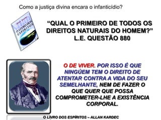 “QUAL O PRIMEIRO DE TODOS OS
DIREITOS NATURAIS DO HOMEM?”
L.E. QUESTÃO 880
O DE VIVER. POR ISSO É QUE
NINGÚEM TEM O DIREITO DE
ATENTAR CONTRA A VIDA DO SEU
SEMELHANTE, NEM DE FAZER O
QUE QUER QUE POSSA
COMPROMETER-LHE A EXISTÊNCIA
CORPORAL.
O LIVRO DOS ESPÍRITOS – ALLAN KARDEC
Como a justiça divina encara o infanticídio?
 