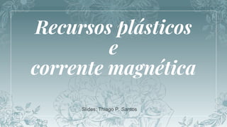Recursos plásticos
e
corrente magnética
Slides: Thiago P. Santos
 
