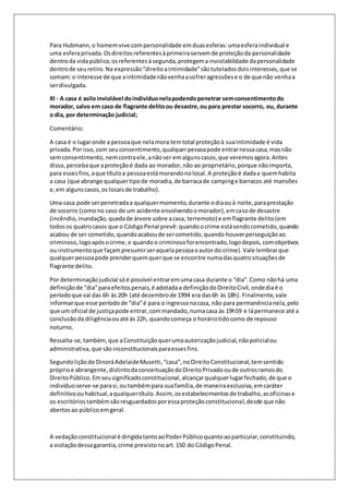 Para Hubmann, o homem vive com personalidade em duas esferas: uma esfera individual e 
uma esfera privada. Os direitos referentes à primeira servem de proteção da personalidade 
dentro da vida pública; os referentes à segunda, protegem a inviolabilidade da personalidade 
dentro de seu retiro. Na expressão “direito a intimidade” são tutelados dois interesses, que se 
somam: o interesse de que a intimidade não venha a sofrer agressões e o de que não venha a 
ser divulgada. 
XI - A casa é asilo inviolável do indivíduo nela podendo penetrar sem consentimento do 
morador, salvo em caso de flagrante delito ou desastre, ou para prestar socorro, ou, durante 
o dia, por determinação judicial; 
Comentário: 
A casa é o lugar onde a pessoa que nela mora tem total proteção à sua intimidade é vida 
privada. Por isso, com seu consentimento, qualquer pessoa pode entrar nessa casa, mas não 
sem consentimento, nem contra ele, a não ser em alguns casos, que veremos agora. Antes 
disso, perceba que a proteção é dada ao morador, não ao proprietário, porque não importa, 
para esses fins, a que título a pessoa está morando no local. A proteção é dada a quem habita 
a casa (que abrange qualquer tipo de moradia, de barraca de camping e barracos até mansões 
e, em alguns casos, os locais de trabalho). 
Uma casa pode ser penetrada a qualquer momento, durante o dia ou à noite, para prestação 
de socorro (como no caso de um acidente envolvendo o morador), em caso de desastre 
(incêndio, inundação, queda de árvore sobre a casa, terremoto) e em flagrante delito (em 
todos os quatro casos que o Código Penal prevê: quando o crime está sendo cometido, quando 
acabou de ser cometido, quando acabou de ser cometido, quando houver perseguição ao 
criminoso, logo após o crime, e quando o criminoso for encontrado, logo depois, com objetivos 
ou instrumento que façam presumir ser aquela pessoa o autor do crime). Vale lembrar que 
qualquer pessoa pode prender quem quer que se encontre numa das quatro situações de 
flagrante delito. 
Por determinação judicial só é possível entrar em uma casa durante o “dia”. Como não há uma 
definição de “dia” para efeitos penais, é adotada a definição do Direito Civil, onde dia é o 
período que vai das 6h às 20h (até dezembro de 1994 era das 6h às 18h). Finalmente, vale 
informar que esse período de “dia” é para o ingresso na casa, não para permanência nela, pelo 
que um oficial de justiça pode entrar, com mandado, numa casa às 19h59 e lá permanece até a 
conclusão da diligência ou até às 22h, quando começa o horário tido como de repouso 
noturno. 
Ressalta-se, também, que a Constituição quer uma autorização judicial, não policial ou 
administrativa, que são inconstitucionais para esses fins. 
Segundo lição de Dinorá Adelaide Musetti, “casa”, no Direito Constitucional, tem sentido 
próprio e abrangente, distinto da conceituação do Direito Privado ou de outros ramos do 
Direito Público. Em seu significado constitucional, alcançar qualquer lugar fechado, de que o 
indivíduo serve-se para si, ou também para sua família, de maneira exclusiva, em caráter 
definitivo ou habitual, a qualquer título. Assim, os estabelecimentos de trabalho, as oficinas e 
os escritórios também são resguardados por essa proteção constitucional, desde que não 
abertos ao público em geral. 
A vedação constitucional é dirigida tanto ao Poder Público quanto ao particular, constituindo, 
a violação dessa garantia, crime previsto no art. 150 do Código Penal. 
 